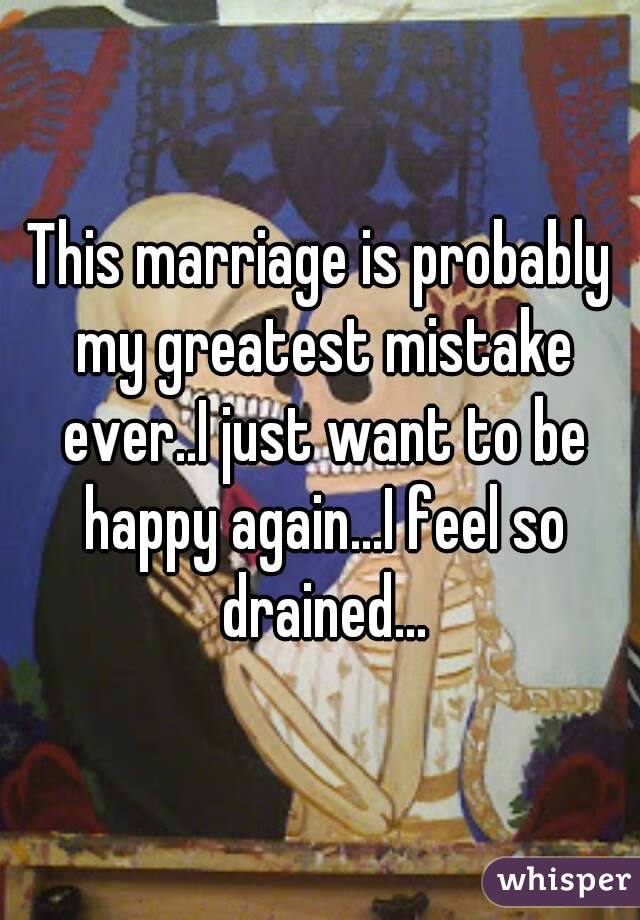 This marriage is probably my greatest mistake ever..I just want to be happy again...I feel so drained...