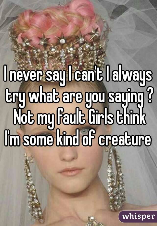 I never say I can't I always try what are you saying ? Not my fault Girls think I'm some kind of creature 