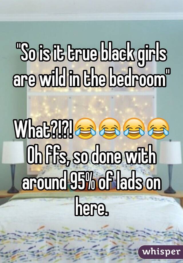 "So is it true black girls are wild in the bedroom"

What?!?!😂😂😂😂
Oh ffs, so done with around 95% of lads on here.