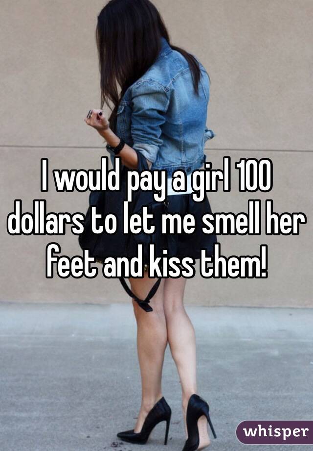I would pay a girl 100 dollars to let me smell her feet and kiss them! 