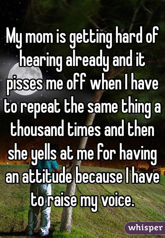 My mom is getting hard of hearing already and it pisses me off when I have to repeat the same thing a thousand times and then she yells at me for having an attitude because I have to raise my voice. 