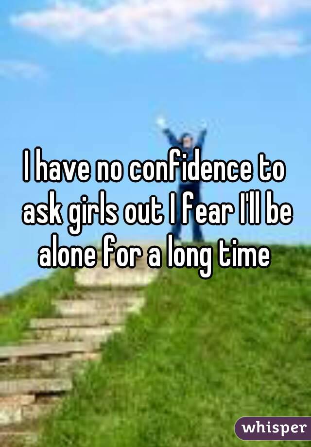 I have no confidence to ask girls out I fear I'll be alone for a long time 