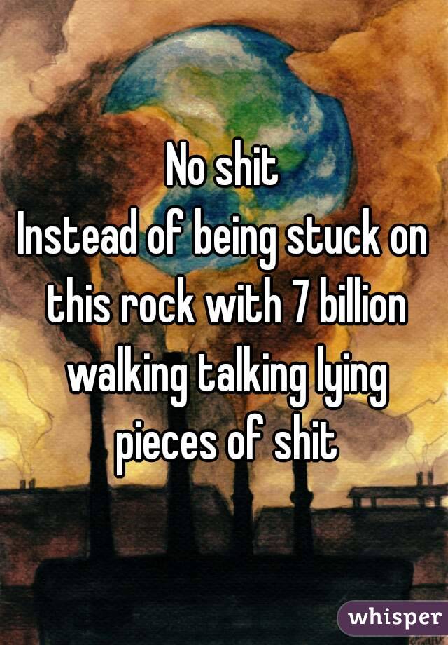 No shit
Instead of being stuck on this rock with 7 billion walking talking lying pieces of shit
