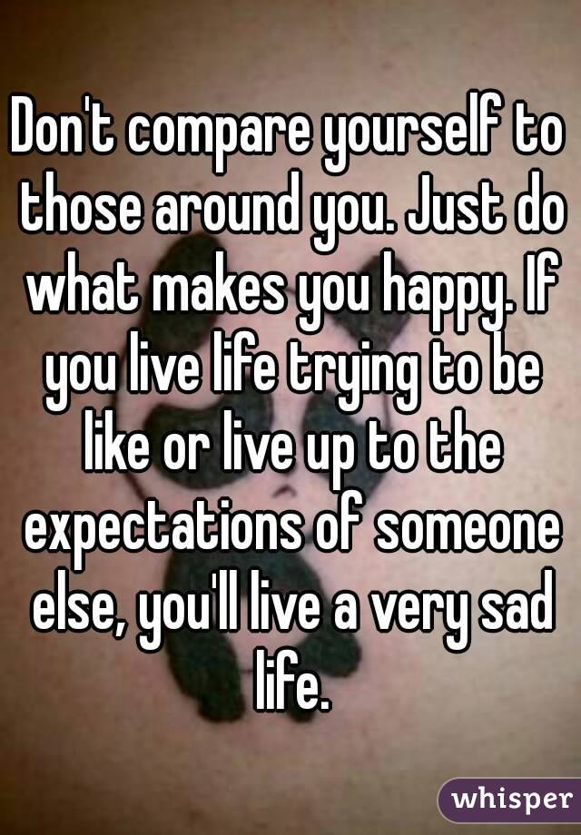 Don't compare yourself to those around you. Just do what makes you happy. If you live life trying to be like or live up to the expectations of someone else, you'll live a very sad life.
