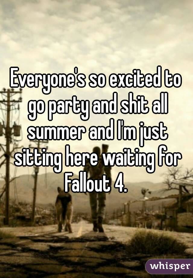 Everyone's so excited to go party and shit all summer and I'm just sitting here waiting for Fallout 4. 