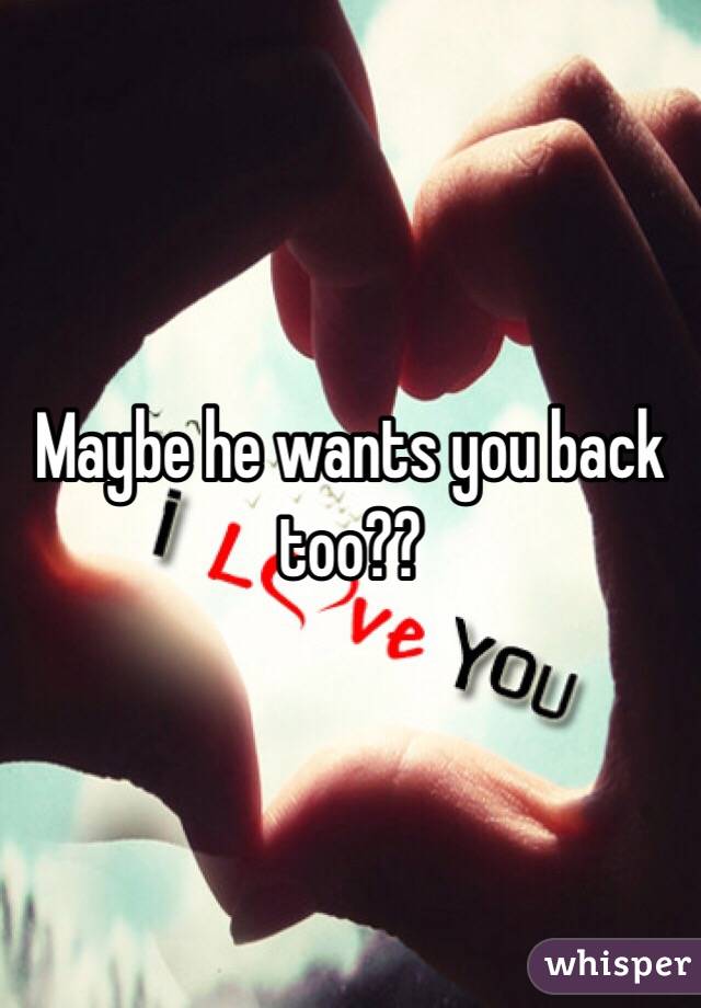 Maybe he wants you back too??