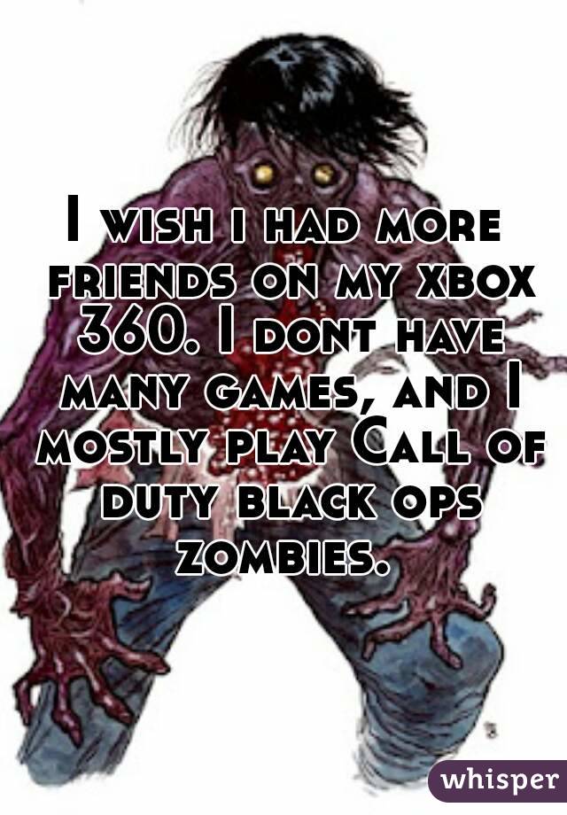 I wish i had more friends on my xbox 360. I dont have many games, and I mostly play Call of duty black ops zombies. 