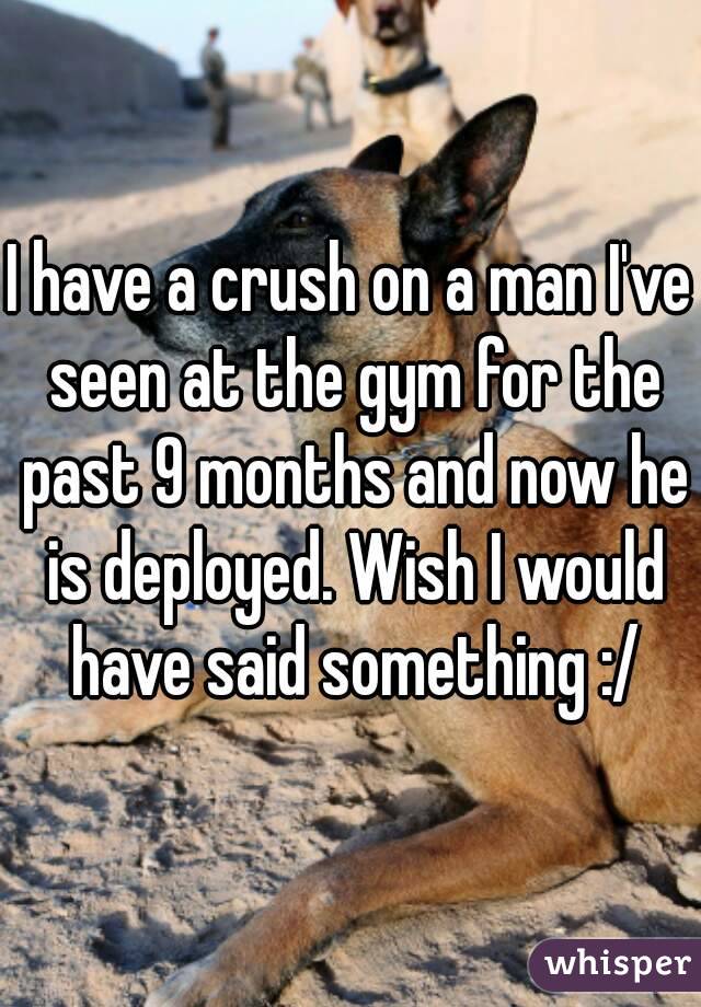 I have a crush on a man I've seen at the gym for the past 9 months and now he is deployed. Wish I would have said something :/