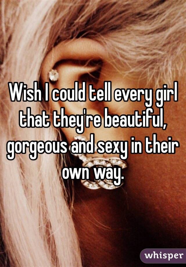 Wish I could tell every girl that they're beautiful, gorgeous and sexy in their own way. 