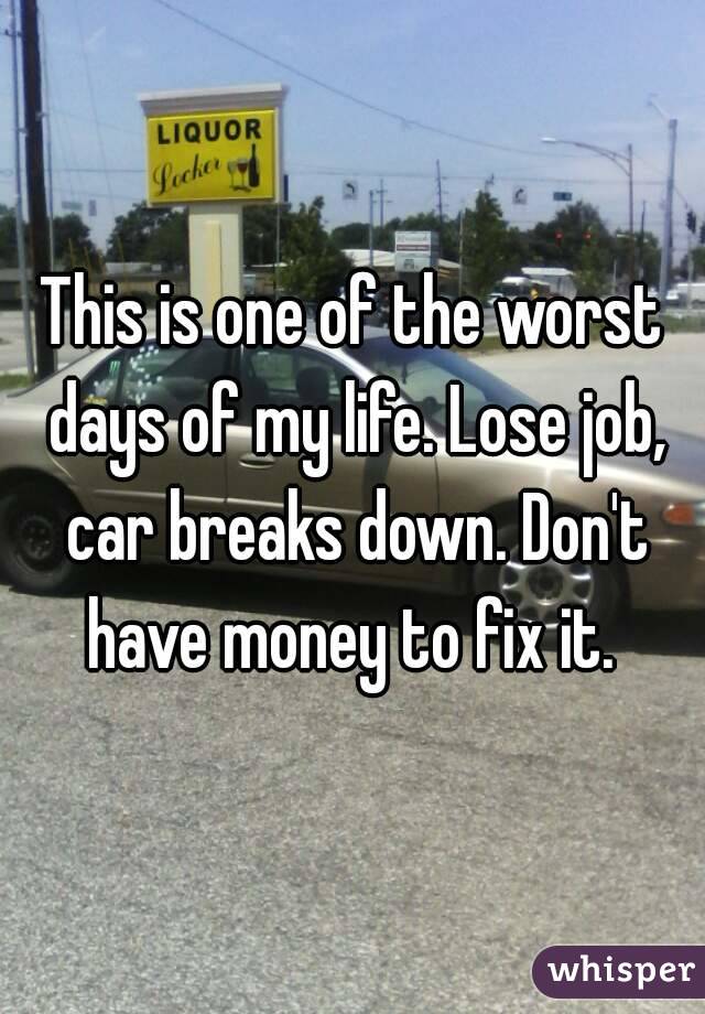 This is one of the worst days of my life. Lose job, car breaks down. Don't have money to fix it. 