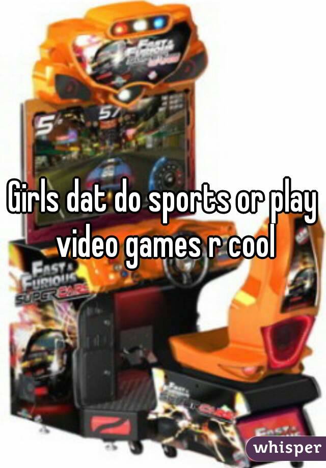 Girls dat do sports or play video games r cool