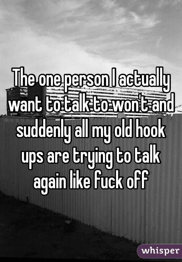 The one person I actually want to talk to won't and suddenly all my old hook ups are trying to talk again like fuck off