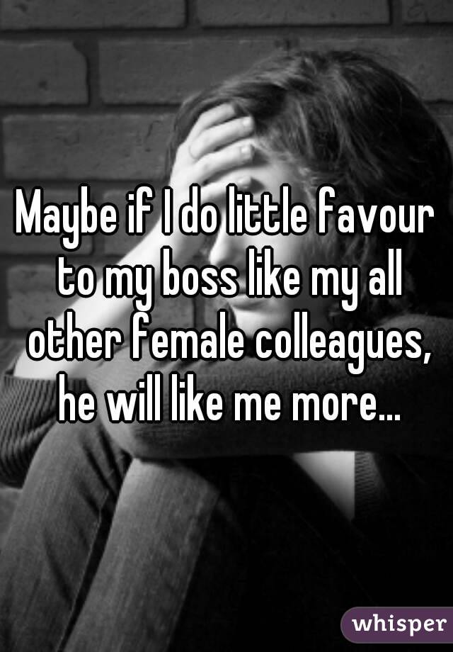 Maybe if I do little favour to my boss like my all other female colleagues, he will like me more...