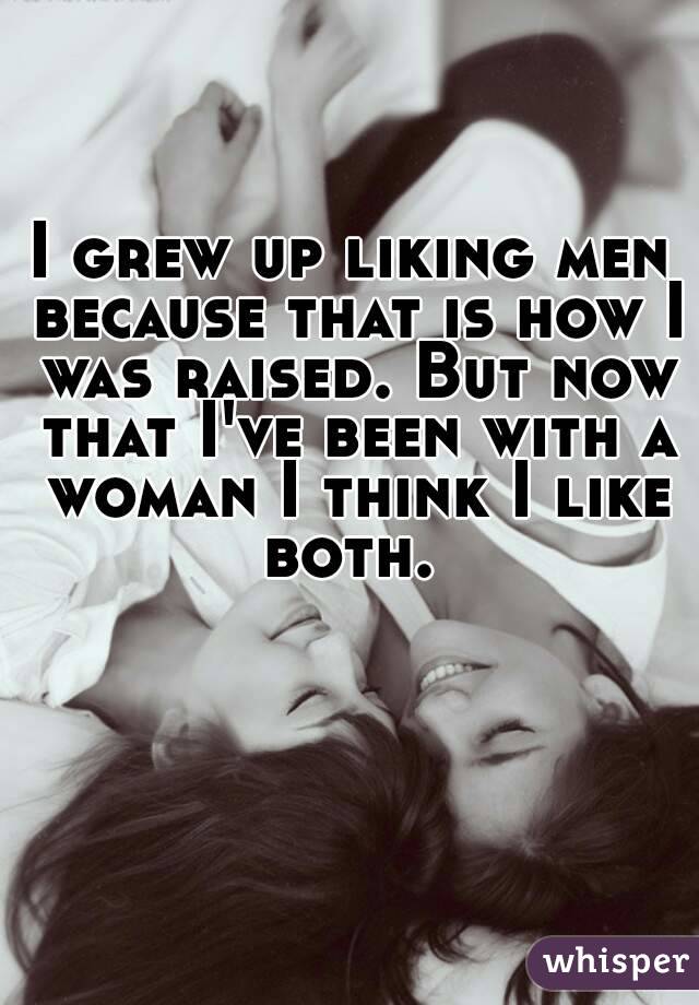 I grew up liking men because that is how I was raised. But now that I've been with a woman I think I like both. 