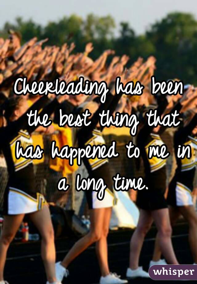 Cheerleading has been the best thing that has happened to me in a long time.