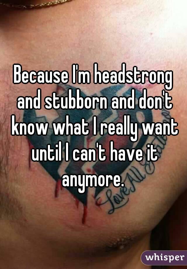 Because I'm headstrong and stubborn and don't know what I really want until I can't have it anymore. 