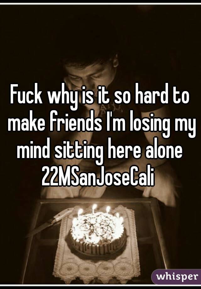 Fuck why is it so hard to make friends I'm losing my mind sitting here alone 
22MSanJoseCali 