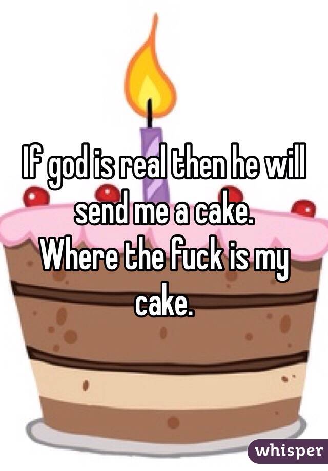 If god is real then he will send me a cake. 
Where the fuck is my cake. 