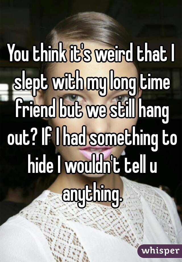 You think it's weird that I slept with my long time friend but we still hang out? If I had something to hide I wouldn't tell u anything.