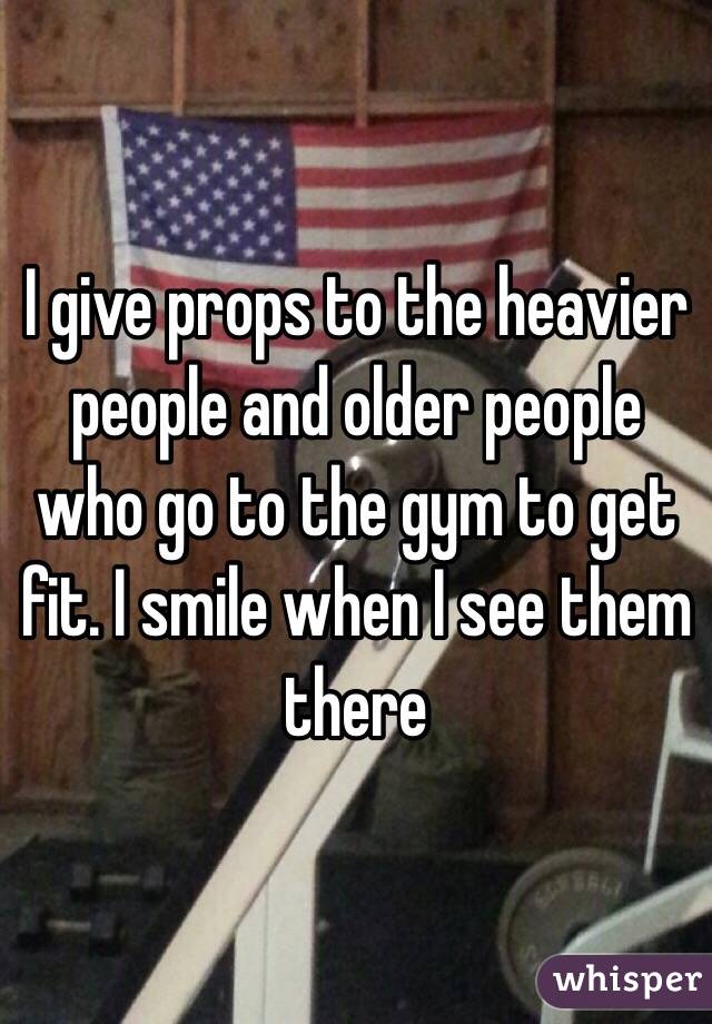 I give props to the heavier people and older people who go to the gym to get fit. I smile when I see them there