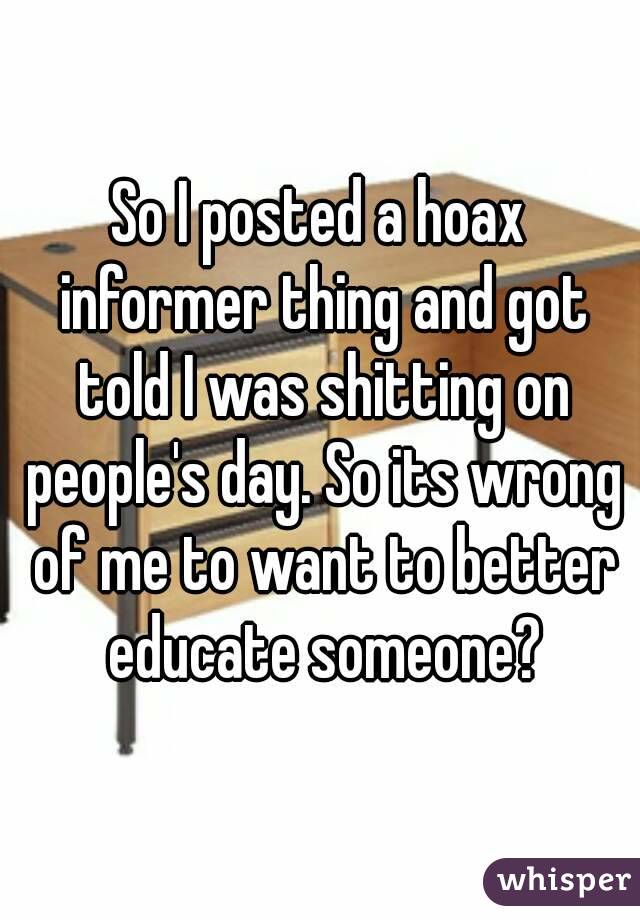 So I posted a hoax informer thing and got told I was shitting on people's day. So its wrong of me to want to better educate someone?