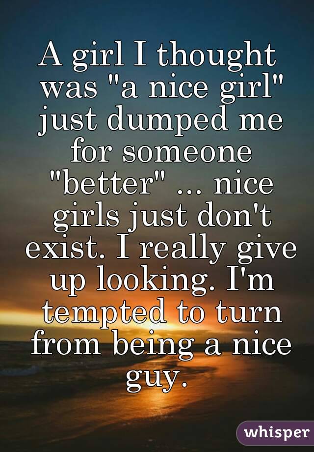 A girl I thought was "a nice girl" just dumped me for someone "better" ... nice girls just don't exist. I really give up looking. I'm tempted to turn from being a nice guy. 