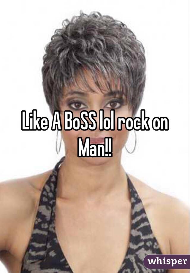 Like A BoSS lol rock on Man!!