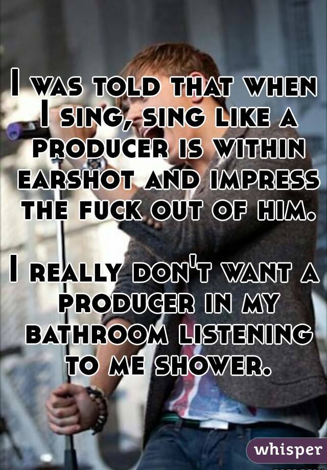 I was told that when I sing, sing like a producer is within earshot and impress the fuck out of him.

I really don't want a producer in my bathroom listening to me shower.