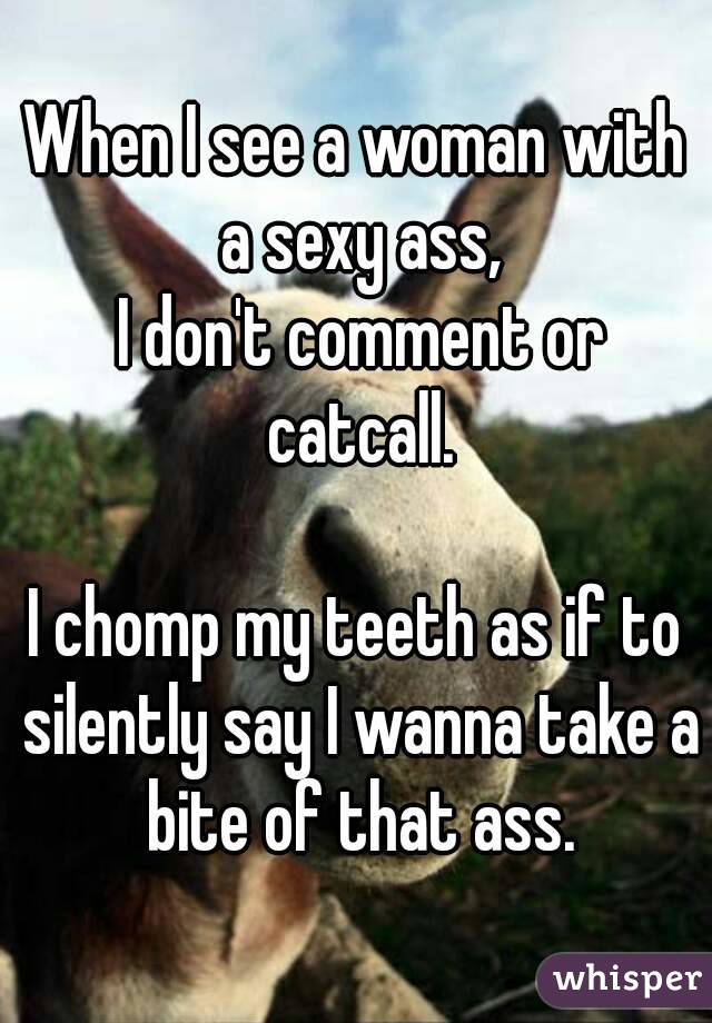 When I see a woman with a sexy ass,
 I don't comment or catcall.

I chomp my teeth as if to silently say I wanna take a bite of that ass.