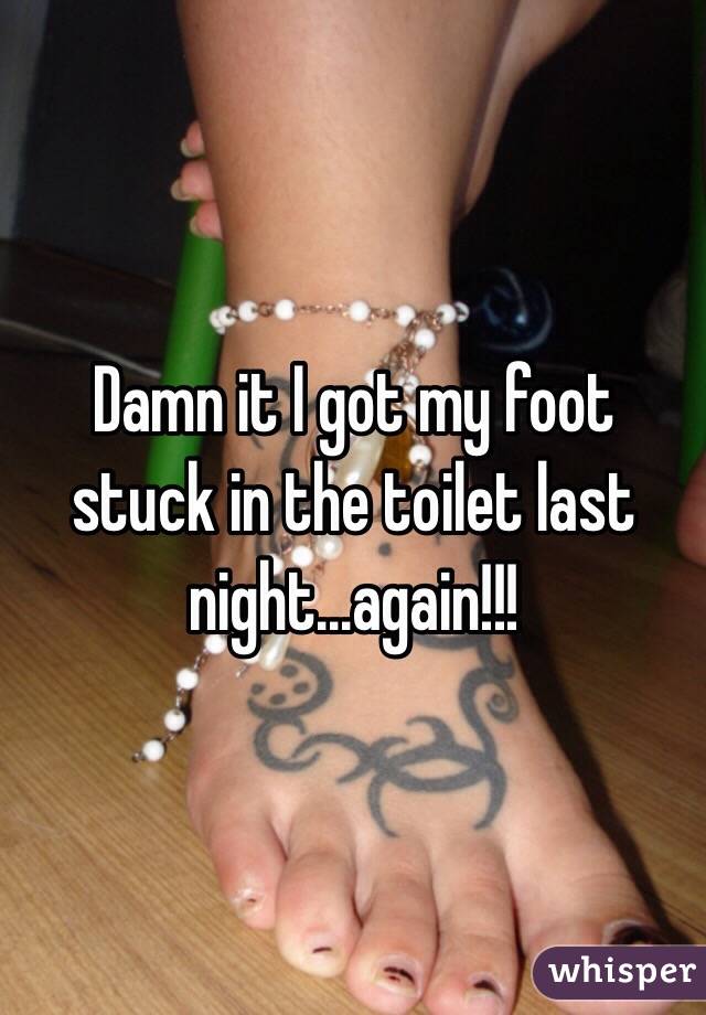 Damn it I got my foot stuck in the toilet last night...again!!!