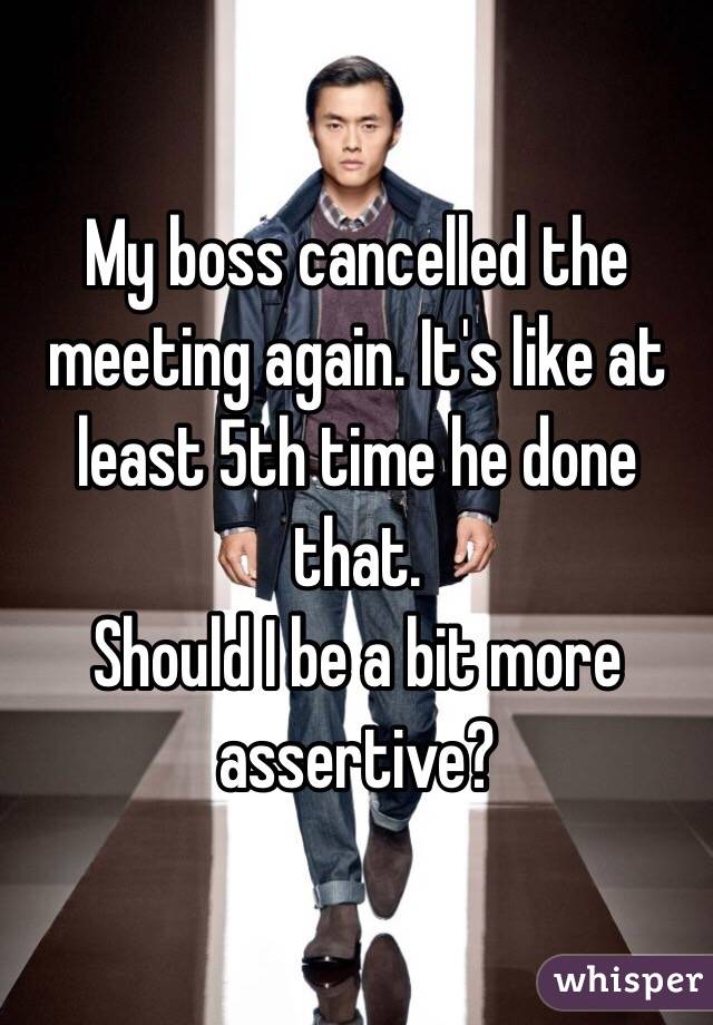My boss cancelled the meeting again. It's like at least 5th time he done that.
Should I be a bit more assertive?