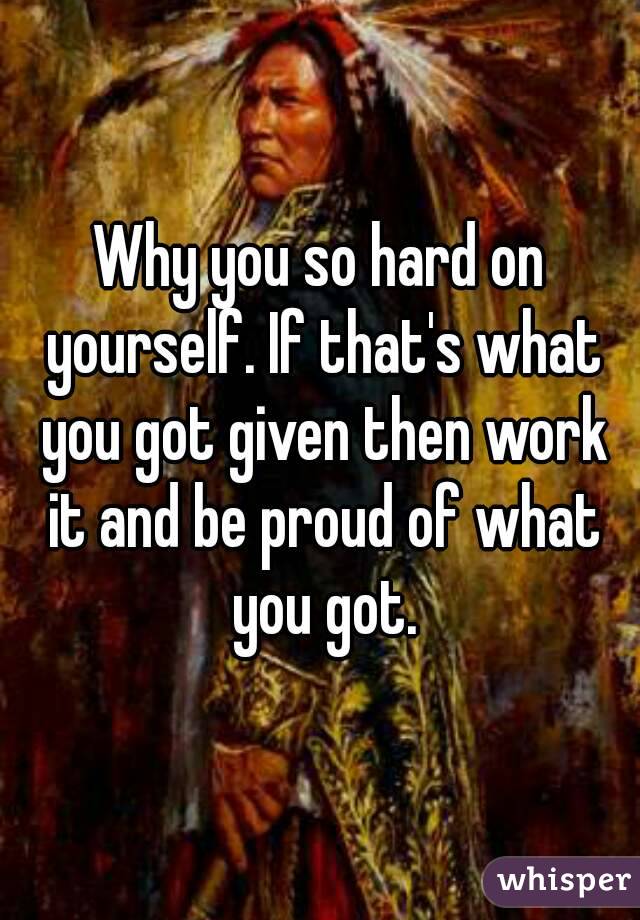 Why you so hard on yourself. If that's what you got given then work it and be proud of what you got.