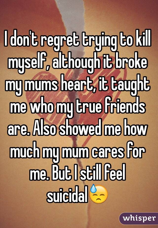 I don't regret trying to kill myself, although it broke my mums heart, it taught me who my true friends are. Also showed me how much my mum cares for me. But I still feel suicidal😓