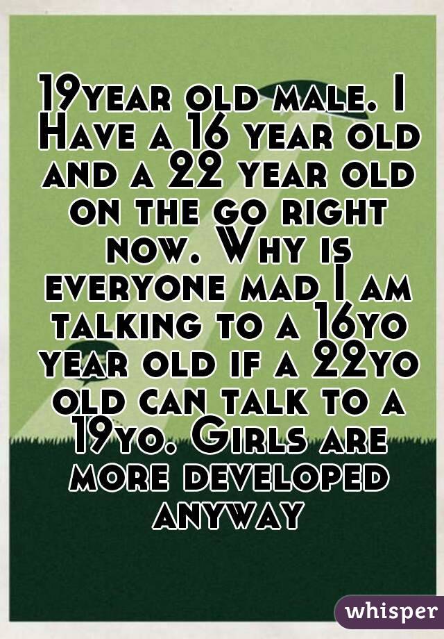 19year old male. I Have a 16 year old and a 22 year old on the go right now. Why is everyone mad I am talking to a 16yo year old if a 22yo old can talk to a 19yo. Girls are more developed anyway