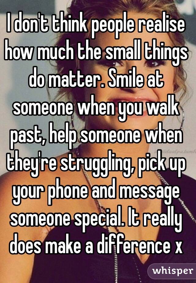 I don't think people realise how much the small things do matter. Smile at someone when you walk past, help someone when they're struggling, pick up your phone and message someone special. It really does make a difference x