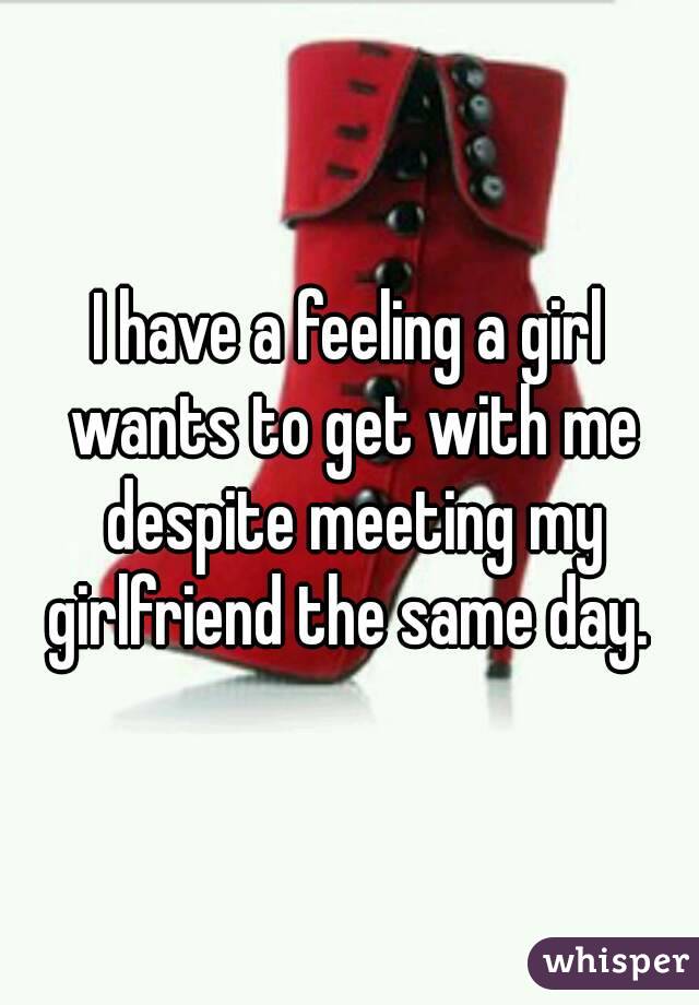 I have a feeling a girl wants to get with me despite meeting my girlfriend the same day. 