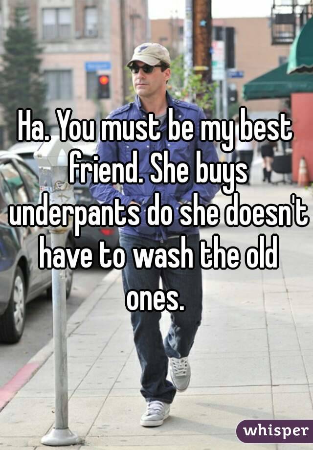 Ha. You must be my best friend. She buys underpants do she doesn't have to wash the old ones. 