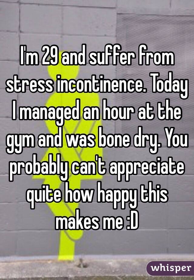 I'm 29 and suffer from stress incontinence. Today I managed an hour at the gym and was bone dry. You probably can't appreciate quite how happy this makes me :D