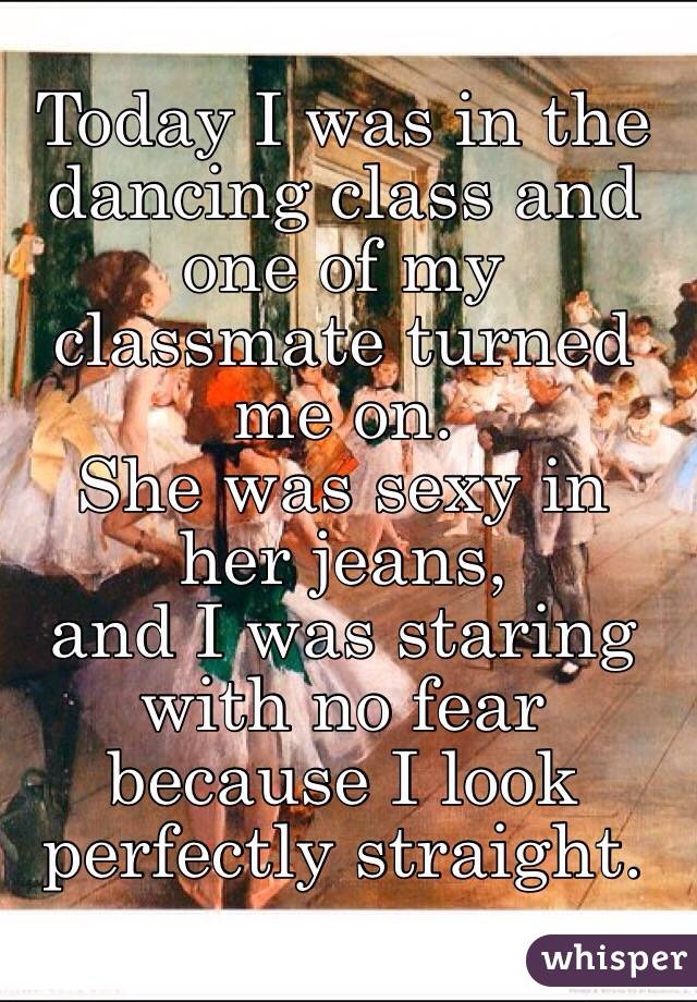 Today I was in the dancing class and one of my classmate turned me on.
She was sexy in her jeans,
and I was staring with no fear because I look perfectly straight.