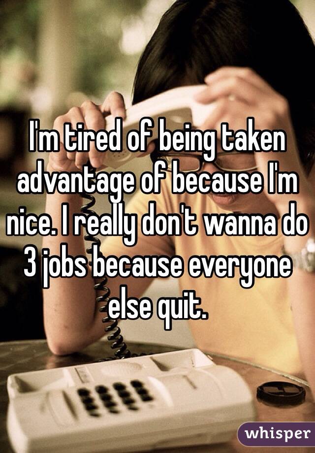 I'm tired of being taken advantage of because I'm nice. I really don't wanna do 3 jobs because everyone else quit. 