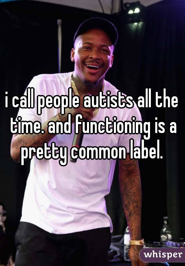 i call people autists all the time. and functioning is a pretty common label. 
