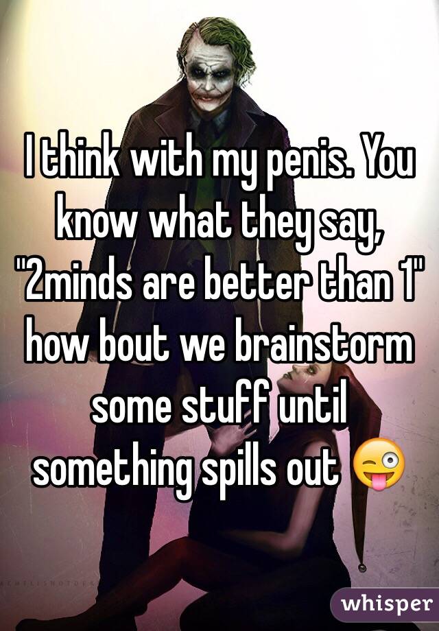 I think with my penis. You know what they say, "2minds are better than 1" how bout we brainstorm some stuff until something spills out 😜
