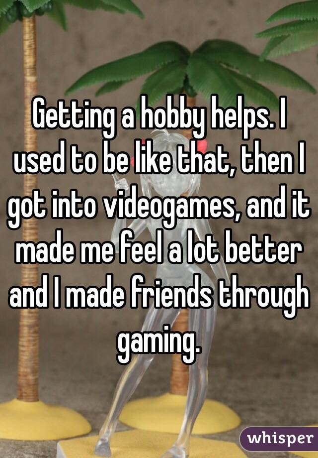 Getting a hobby helps. I used to be like that, then I got into videogames, and it made me feel a lot better and I made friends through gaming.
