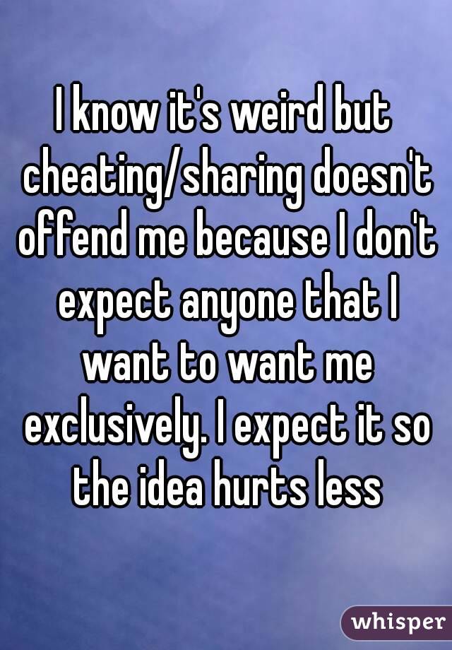 I know it's weird but cheating/sharing doesn't offend me because I don't expect anyone that I want to want me exclusively. I expect it so the idea hurts less
