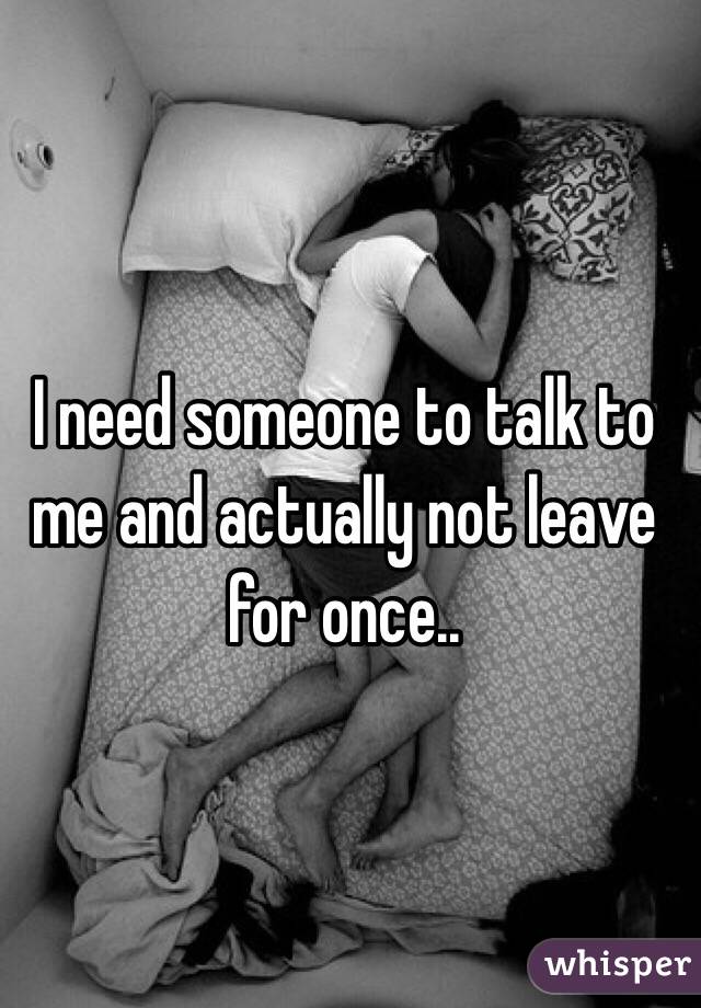 I need someone to talk to me and actually not leave for once..