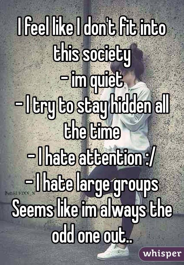 I feel like I don't fit into this society
- im quiet
- I try to stay hidden all the time
- I hate attention :/
- I hate large groups 
Seems like im always the odd one out.. 