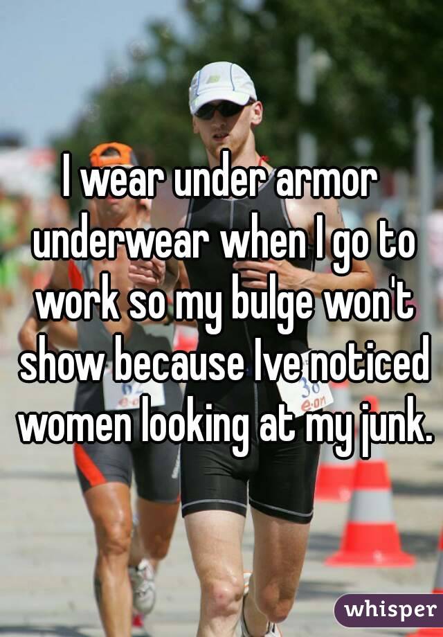 I wear under armor underwear when I go to work so my bulge won't show because Ive noticed women looking at my junk.