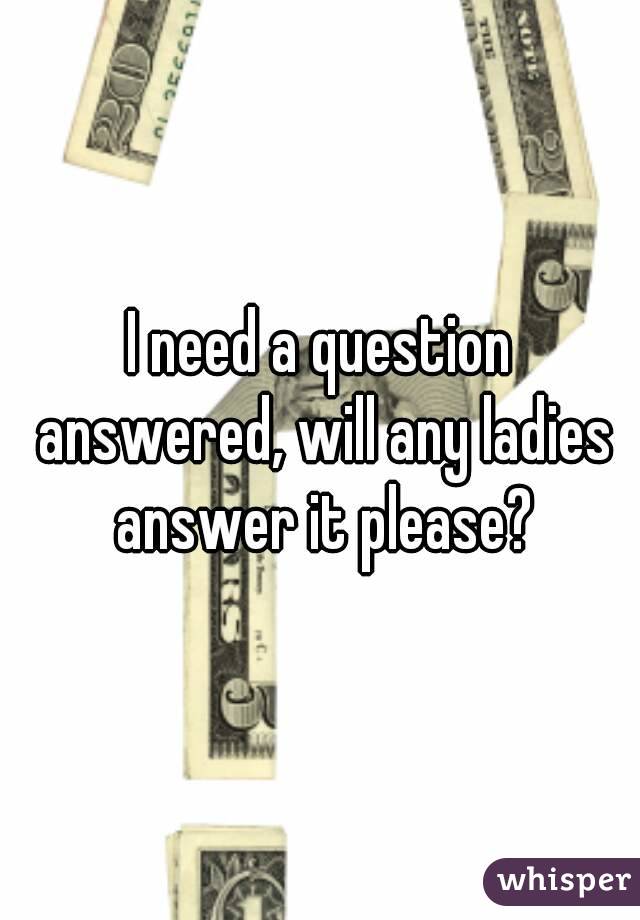 I need a question answered, will any ladies answer it please?