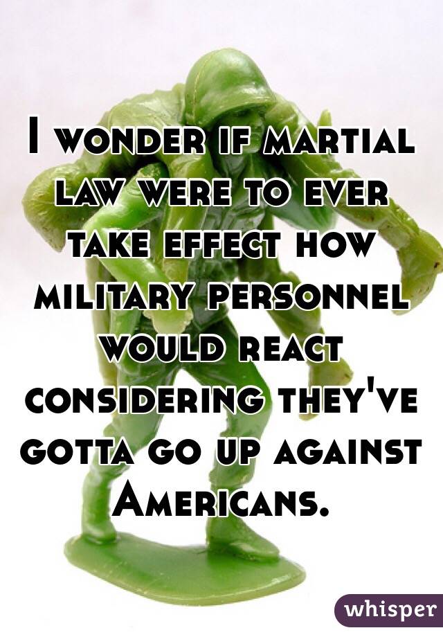 I wonder if martial law were to ever take effect how military personnel would react considering they've gotta go up against Americans. 