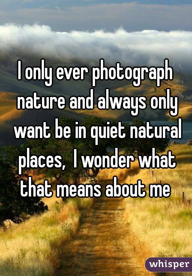 I only ever photograph nature and always only want be in quiet natural places,  I wonder what that means about me 